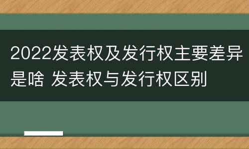 2022发表权及发行权主要差异是啥 发表权与发行权区别