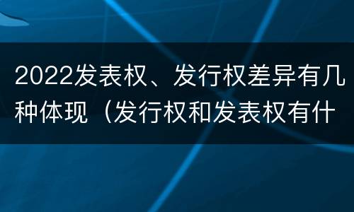 2022发表权、发行权差异有几种体现（发行权和发表权有什么区别）