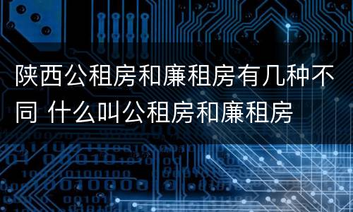 陕西公租房和廉租房有几种不同 什么叫公租房和廉租房