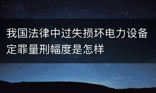 我国法律中过失损坏电力设备定罪量刑幅度是怎样