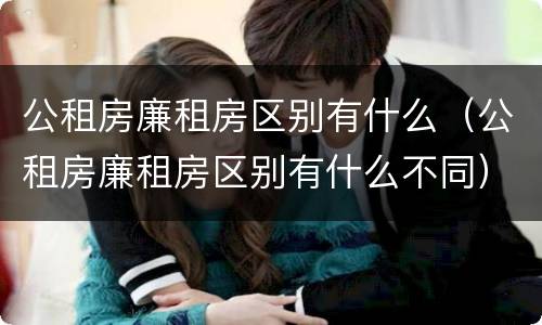 公租房廉租房区别有什么（公租房廉租房区别有什么不同）