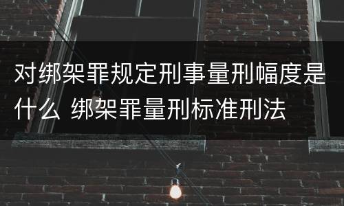 对绑架罪规定刑事量刑幅度是什么 绑架罪量刑标准刑法