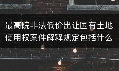 最高院非法低价出让国有土地使用权案件解释规定包括什么内容