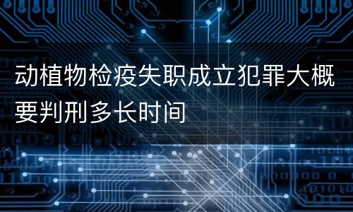 动植物检疫失职成立犯罪大概要判刑多长时间