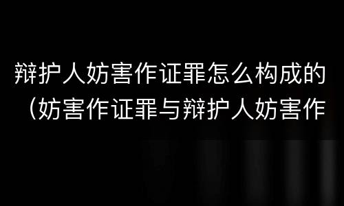 辩护人妨害作证罪怎么构成的（妨害作证罪与辩护人妨害作证罪）