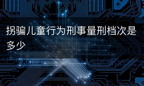 拐骗儿童行为刑事量刑档次是多少