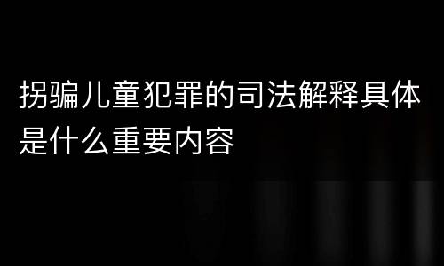 拐骗儿童犯罪的司法解释具体是什么重要内容