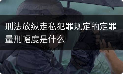 刑法放纵走私犯罪规定的定罪量刑幅度是什么