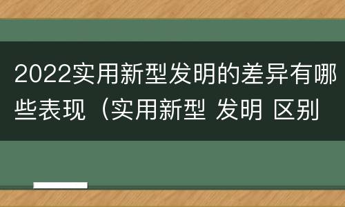 2022实用新型发明的差异有哪些表现（实用新型 发明 区别）