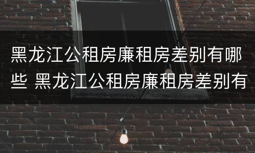 黑龙江公租房廉租房差别有哪些 黑龙江公租房廉租房差别有哪些地方