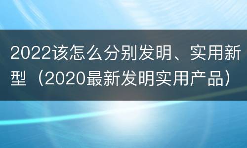 2022该怎么分别发明、实用新型（2020最新发明实用产品）