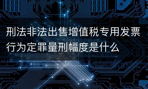 刑法非法出售增值税专用发票行为定罪量刑幅度是什么