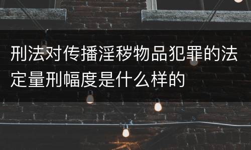 刑法对传播淫秽物品犯罪的法定量刑幅度是什么样的
