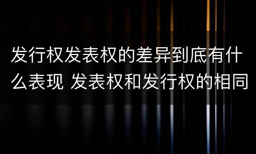 发行权发表权的差异到底有什么表现 发表权和发行权的相同点