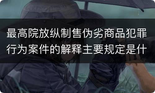最高院放纵制售伪劣商品犯罪行为案件的解释主要规定是什么