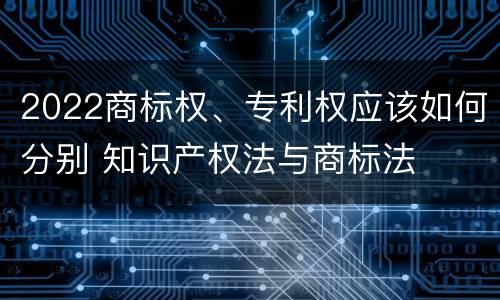 2022商标权、专利权应该如何分别 知识产权法与商标法
