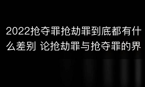 2022抢夺罪抢劫罪到底都有什么差别 论抢劫罪与抢夺罪的界限