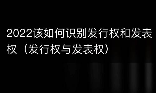2022该如何识别发行权和发表权（发行权与发表权）