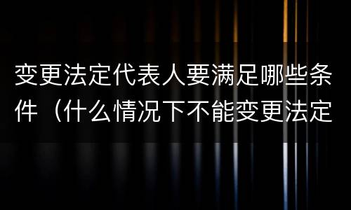 变更法定代表人要满足哪些条件（什么情况下不能变更法定代表人）