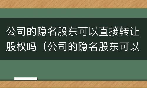 公司的隐名股东可以直接转让股权吗（公司的隐名股东可以直接转让股权吗合法吗）