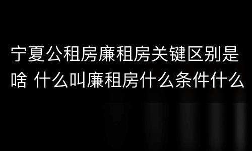 宁夏公租房廉租房关键区别是啥 什么叫廉租房什么条件什么叫公租房