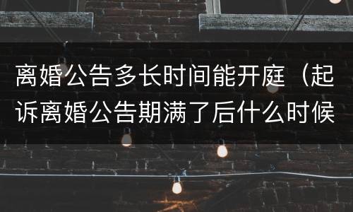 离婚公告多长时间能开庭（起诉离婚公告期满了后什么时候开庭）
