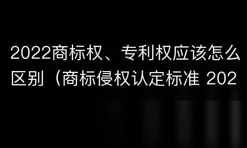 2022商标权、专利权应该怎么区别（商标侵权认定标准 2020）