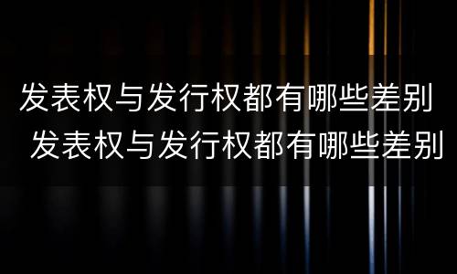 发表权与发行权都有哪些差别 发表权与发行权都有哪些差别呢