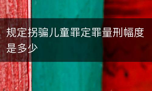 规定拐骗儿童罪定罪量刑幅度是多少
