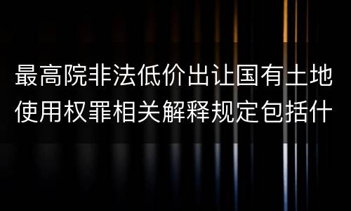 最高院非法低价出让国有土地使用权罪相关解释规定包括什么重要内容