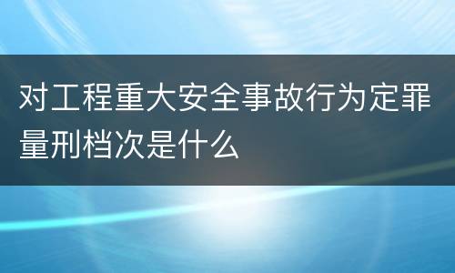 对工程重大安全事故行为定罪量刑档次是什么