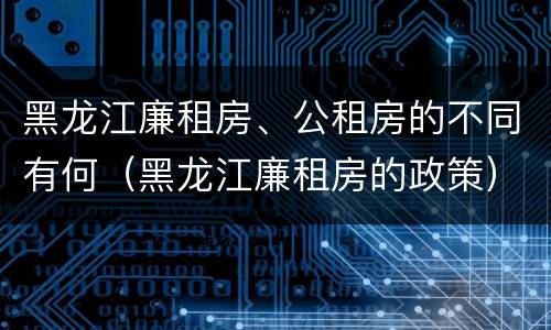 黑龙江廉租房、公租房的不同有何（黑龙江廉租房的政策）