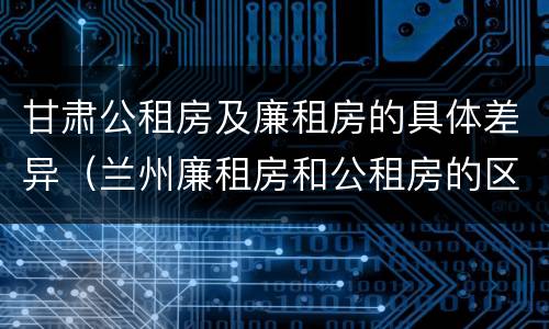 甘肃公租房及廉租房的具体差异（兰州廉租房和公租房的区别）