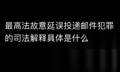 最高法故意延误投递邮件犯罪的司法解释具体是什么