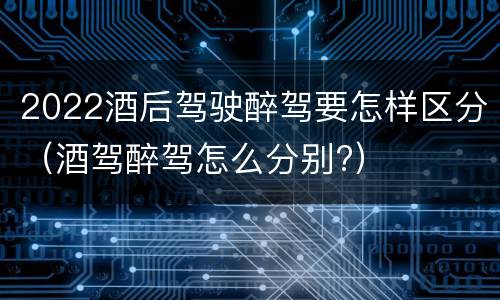 2022酒后驾驶醉驾要怎样区分（酒驾醉驾怎么分别?）
