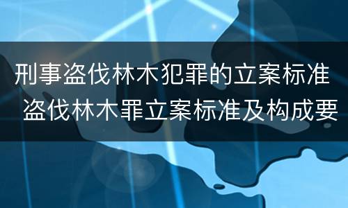 刑事盗伐林木犯罪的立案标准 盗伐林木罪立案标准及构成要件