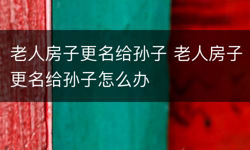 老人房子更名给孙子 老人房子更名给孙子怎么办