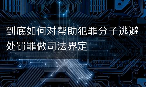到底如何对帮助犯罪分子逃避处罚罪做司法界定