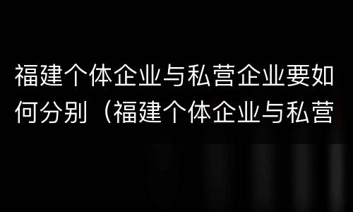 福建个体企业与私营企业要如何分别（福建个体企业与私营企业要如何分别认定）