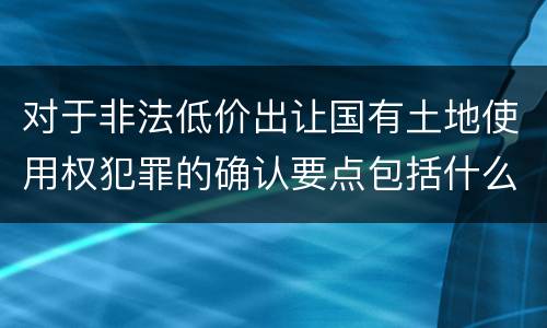 对于非法低价出让国有土地使用权犯罪的确认要点包括什么