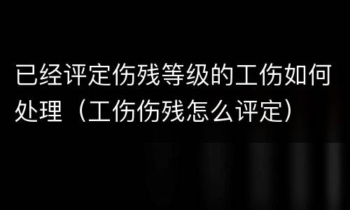 已经评定伤残等级的工伤如何处理（工伤伤残怎么评定）