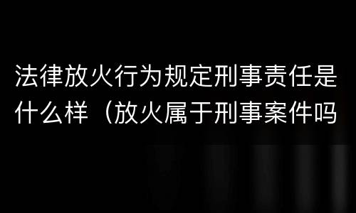 法律放火行为规定刑事责任是什么样（放火属于刑事案件吗）