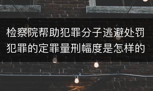 检察院帮助犯罪分子逃避处罚犯罪的定罪量刑幅度是怎样的