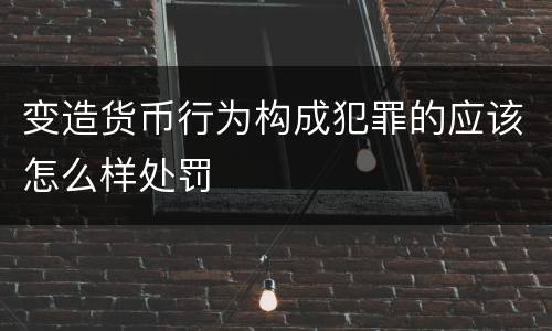 变造货币行为构成犯罪的应该怎么样处罚