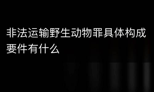 非法运输野生动物罪具体构成要件有什么