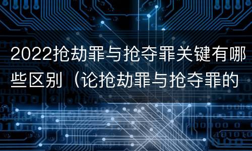 2022抢劫罪与抢夺罪关键有哪些区别（论抢劫罪与抢夺罪的界限）