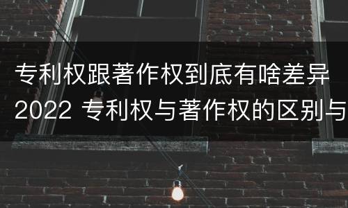专利权跟著作权到底有啥差异2022 专利权与著作权的区别与联系