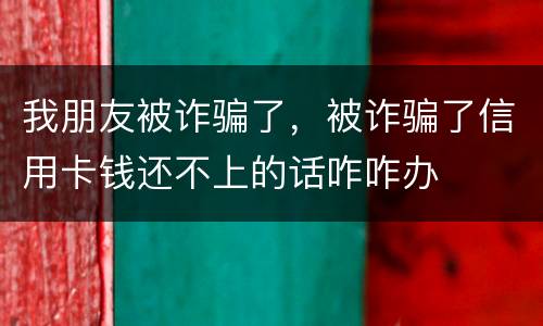 我朋友被诈骗了，被诈骗了信用卡钱还不上的话咋咋办
