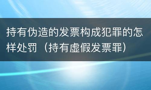 持有伪造的发票构成犯罪的怎样处罚（持有虚假发票罪）