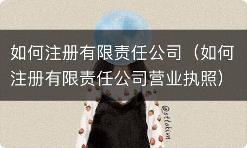 如何注册有限责任公司（如何注册有限责任公司营业执照）